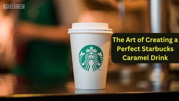 The Art of Creating a Perfect Starbucks Caramel Drink